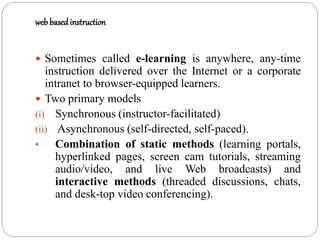 web based instruction
 Sometimes called e-learning is anywhere, any-time
instruction delivered over the Internet or a corporate
intranet to browser-equipped learners.
 Two primary models
(i) Synchronous (instructor-facilitated)
(ii) Asynchronous (self-directed, self-paced).
• Combination of static methods (learning portals,
hyperlinked pages, screen cam tutorials, streaming
audio/video, and live Web broadcasts) and
interactive methods (threaded discussions, chats,
and desk-top video conferencing).
 