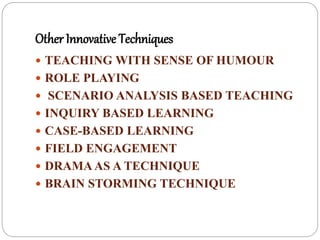 Other Innovative Techniques
 TEACHING WITH SENSE OF HUMOUR
 ROLE PLAYING
 SCENARIO ANALYSIS BASED TEACHING
 INQUIRY BASED LEARNING
 CASE-BASED LEARNING
 FIELD ENGAGEMENT
 DRAMAAS A TECHNIQUE
 BRAIN STORMING TECHNIQUE
 