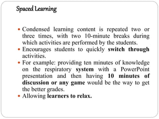 SpacedLearning
 Condensed learning content is repeated two or
three times, with two 10-minute breaks during
which activities are performed by the students.
 Encourages students to quickly switch through
activities.
 For example: providing ten minutes of knowledge
on the respiratory system with a PowerPoint
presentation and then having 10 minutes of
discussion or any game would be the way to get
the better grades.
 Allowing learners to relax.
 