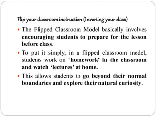 Flip your classroominstruction (Inverting your class)
 The Flipped Classroom Model basically involves
encouraging students to prepare for the lesson
before class.
 To put it simply, in a flipped classroom model,
students work on ‘homework’ in the classroom
and watch ‘lectures’ at home.
 This allows students to go beyond their normal
boundaries and explore their natural curiosity.
 