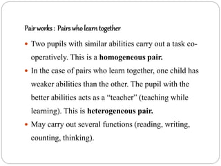 Pair works : Pairs who learntogether
 Two pupils with similar abilities carry out a task co-
operatively. This is a homogeneous pair.
 In the case of pairs who learn together, one child has
weaker abilities than the other. The pupil with the
better abilities acts as a “teacher” (teaching while
learning). This is heterogeneous pair.
 May carry out several functions (reading, writing,
counting, thinking).
 