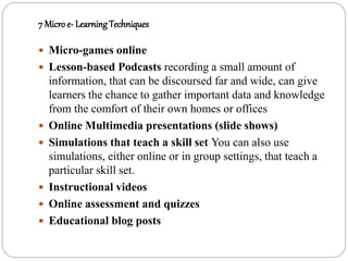 7 Micro e- LearningTechniques
 Micro-games online
 Lesson-based Podcasts recording a small amount of
information, that can be discoursed far and wide, can give
learners the chance to gather important data and knowledge
from the comfort of their own homes or offices
 Online Multimedia presentations (slide shows)
 Simulations that teach a skill set You can also use
simulations, either online or in group settings, that teach a
particular skill set.
 Instructional videos
 Online assessment and quizzes
 Educational blog posts
 