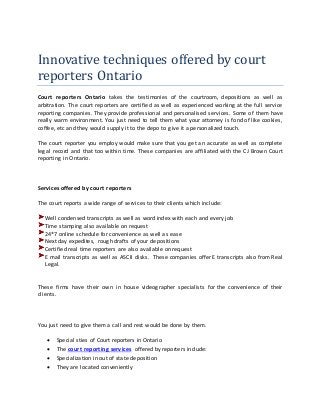 Innovative techniques offered by court
reporters Ontario
Court reporters Ontario takes the testimonies of the courtroom, depositions as well as
arbitration. The court reporters are certified as well as experienced working at the full service
reporting companies. They provide professional and personalised services. Some of them have
really warm environment. You just need to tell them what your attorney is fond of like cookies,
coffee, etc and they would supply it to the depo to give it a personalized touch.
The court reporter you employ would make sure that you get an accurate as well as complete
legal record and that too within time. These companies are affiliated with the CJ Brown Court
reporting in Ontario.
Services offered by court reporters
The court reports a wide range of services to their clients which include:
Well condensed transcripts as well as word index with each and every job
Time stamping also available on request
24*7 online schedule for convenience as well as ease
Next day expedites, rough drafts of your depositions
Certified real time reporters are also available on request
E mail transcripts as well as ASCII disks. These companies offer E transcripts also from Real
Legal.
These firms have their own in house videographer specialists for the convenience of their
clients.
You just need to give them a call and rest would be done by them.
 Special sties of Court reporters in Ontario
 The court reporting services offered by reporters include:
 Specialization in out of state deposition
 They are located conveniently
 