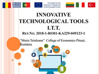 INNOVATIVE
TECHNOLOGICAL TOOLS
I.T.T.
REF.NO. 2018-1-RO01-KA229-049123-1
”Maria Teiuleanu” College of Economics Pitești,
România
 