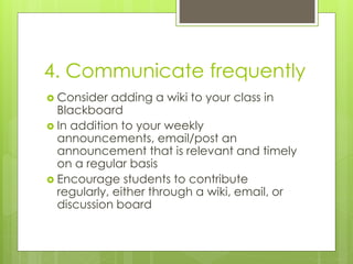 4. Communicate frequently
 Consider adding a wiki to your class in
Blackboard
 In addition to your weekly
announcements, email/post an
announcement that is relevant and timely
on a regular basis
 Encourage students to contribute
regularly, either through a wiki, email, or
discussion board
 