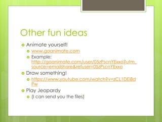 Other fun ideas
 Animate yourself!
 www.goanimate.com
 Example:
http://goanimate.com/user/05zPscnYExxo?utm_
source=emailshare&refuser=05zPscnYExxo
 Draw something!
 https://www.youtube.com/watch?v=zCL1DEi8d
Pw
 Play Jeopardy
 (I can send you the files)
 