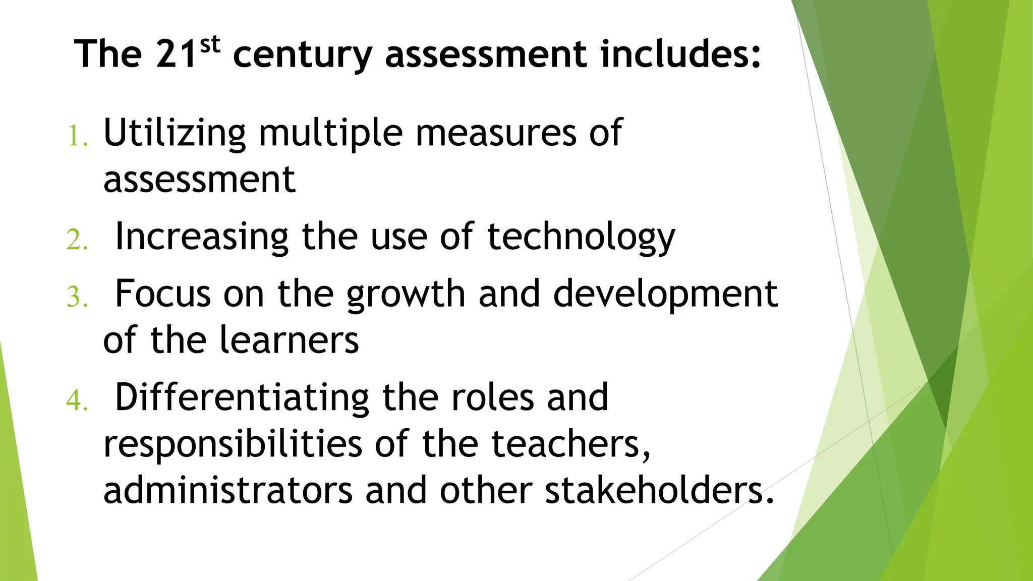 The 21st
century assessment includes:
1. Utilizing multiple measures of
assessment
2. Increasing the use of technology
3. Focus on the growth and development
of the learners
4. Differentiating the roles and
responsibilities of the teachers,
administrators and other stakeholders.
 