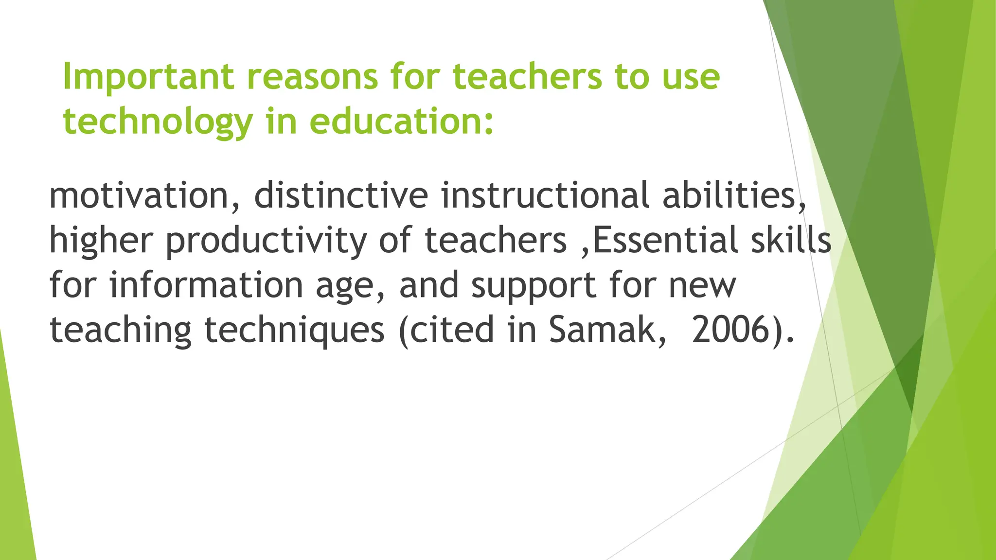 Important reasons for teachers to use
technology in education:
motivation, distinctive instructional abilities,
higher productivity of teachers ,Essential skills
for information age, and support for new
teaching techniques (cited in Samak, 2006).
 