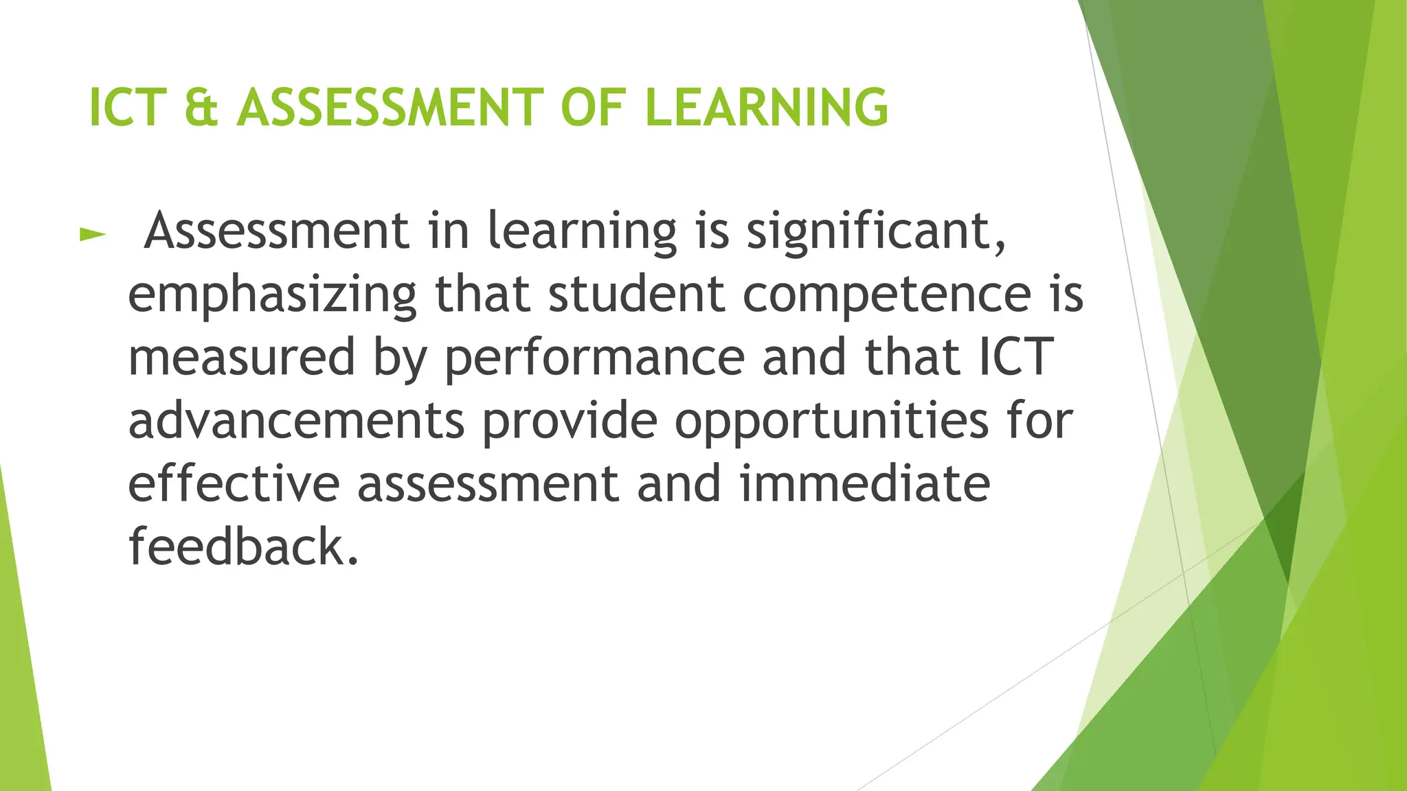 ICT & ASSESSMENT OF LEARNING
► Assessment in learning is significant,
emphasizing that student competence is
measured by performance and that ICT
advancements provide opportunities for
effective assessment and immediate
feedback.
 
