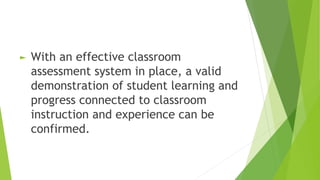 ► With an effective classroom
assessment system in place, a valid
demonstration of student learning and
progress connected to classroom
instruction and experience can be
confirmed.
 