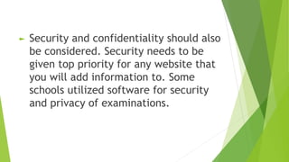 ► Security and confidentiality should also
be considered. Security needs to be
given top priority for any website that
you will add information to. Some
schools utilized software for security
and privacy of examinations.
 