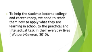 ► To help the students become college
and career-ready, we need to teach
them how to apply what they are
learning in school to the practical and
intellectual task in their everyday lives
( Wolpert-Gawron, 2010).
 