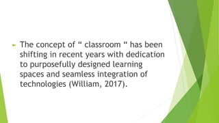 ► The concept of “ classroom “ has been
shifting in recent years with dedication
to purposefully designed learning
spaces and seamless integration of
technologies (William, 2017).
 