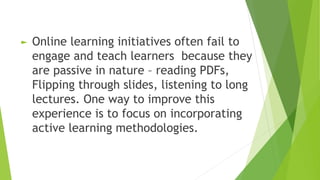 ► Online learning initiatives often fail to
engage and teach learners because they
are passive in nature – reading PDFs,
Flipping through slides, listening to long
lectures. One way to improve this
experience is to focus on incorporating
active learning methodologies.
 