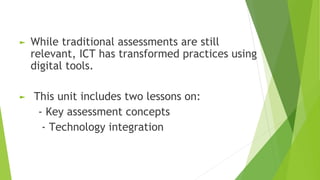 ► While traditional assessments are still
relevant, ICT has transformed practices using
digital tools.
► This unit includes two lessons on:
- Key assessment concepts
- Technology integration
 