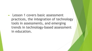 ► Lesson 1 covers basic assessment
practices, the integration of technology
tools in assessments, and emerging
trends in technology-based assessment
in education.
 