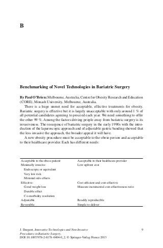 9J. Dargent, Innovative Technologies and Non-Invasive
Procedures in Bariatric Surgery,
DOI 10.1007/978-2-8178-0404-0_2, © Springer-Verlag France 2013
Benchmarking of Novel Technologies in Bariatric Surgery
By Paul O’Brien: Melbourne, Australia, Centre for Obesity Research and Education
(CORE), Monash University, Melbourne, Australia.
There is a huge unmet need for acceptable, effective treatments for obesity.
Bariatric surgery is effective but it is largely unacceptable with only around 1 % of
all potential candidates agreeing to proceed each year. We need something to offer
the other 99 %. Among the factors driving people away from bariatric surgery is its
invasiveness. The resurgence of bariatric surgery in the early 1990s with the intro-
duction of the laparoscopic approach and of adjustable gastric banding showed that
the less invasive the approach, the broader appeal it will have.
A new obesity procedure must be acceptable to the obese person and acceptable
to their healthcare provider. Each has different needs:
B
Acceptable to the obese patient Acceptable to their healthcare provider
Minimally invasive: Low upfront cost
Endoscopic or equivalent
Very low risk
Minimal side effects
Effective: Cost-efﬁcient and cost-effective
Good weight loss Measure incremental cost-effectiveness ratio
Durable effect
Co-morbidity resolution
Adjustable Readily reproducible
Reversible Simple to deliver
 