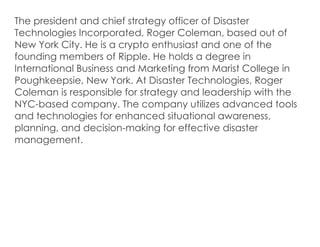 The president and chief strategy officer of Disaster
Technologies Incorporated, Roger Coleman, based out of
New York City. He is a crypto enthusiast and one of the
founding members of Ripple. He holds a degree in
International Business and Marketing from Marist College in
Poughkeepsie, New York. At Disaster Technologies, Roger
Coleman is responsible for strategy and leadership with the
NYC-based company. The company utilizes advanced tools
and technologies for enhanced situational awareness,
planning, and decision-making for effective disaster
management.
 