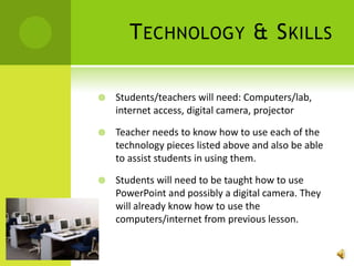 Technology & SkillsStudents/teachers will need: Computers/lab, internet access, digital camera, projectorTeacher needs to know how to use each of the technology pieces listed above and also be able to assist students in using them.Students will need to be taught how to use PowerPoint and possibly a digital camera. They will already know how to use the computers/internet from previous lesson.