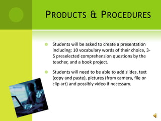 Products & ProceduresStudents will be asked to create a presentation including: 10 vocabulary words of their choice, 3-5 preselected comprehension questions by the teacher, and a book project.Students will need to be able to add slides, text (copy and paste), pictures (from camera, file or clip art) and possibly video if necessary.