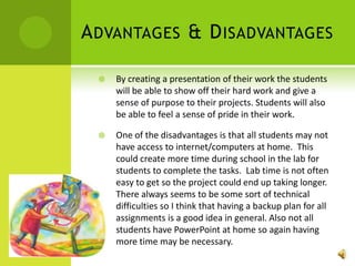 Advantages & DisadvantagesBy creating a presentation of their work the students will be able to show off their hard work and give a sense of purpose to their projects. Students will also be able to feel a sense of pride in their work. One of the disadvantages is that all students may not have access to internet/computers at home.  This could create more time during school in the lab for students to complete the tasks.  Lab time is not often easy to get so the project could end up taking longer.  There always seems to be some sort of technical difficulties so I think that having a backup plan for all assignments is a good idea in general. Also not all students have PowerPoint at home so again having more time may be necessary.