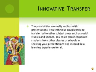 Innovative TransferThe possibilities are really endless with presentations. This technique could easily be transferred to other subject areas such as social studies and science. You could also incorporate students from other classes or schools in showing your presentations and it could be a learning experience for all. 