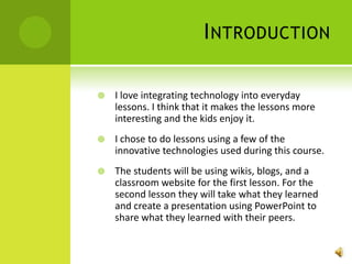 IntroductionI love integrating technology into everyday lessons. I think that it makes the lessons more interesting and the kids enjoy it.  I chose to do lessons using a few of the innovative technologies used during this course. The students will be using wikis, blogs, and a classroom website for the first lesson. For the second lesson they will take what they learned and create a presentation using PowerPoint to share what they learned with their peers. 