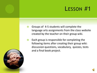 Lesson #1Groups of  4-5 students will complete the language arts assignments from the class website created by the teacher on their group wiki.  Each group is responsible for completing the following items after creating their group wiki: discussion questions, vocabulary,  quizzes, tests and a final book project. 