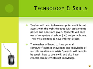 Technology & SkillsTeacher will need to have computer and internet access with the website set up with assignments posted and directions given.  Students will need use of computers at school (lab) and/or at home.  They will also need to have internet access.The teacher will need to have general computer/internet knowledge and knowledge of website creation and wikis. Students will need to be taught how to use a wiki and also have general computer/internet knowledge. 