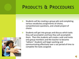 Products & ProceduresStudents will be creating a group wiki and completing various vocabulary assignments of choice, comprehension questions, and a book project of choice. Students will get into groups and discuss which tasks they will accomplish and how they will accomplish them.  Then the students will create a wiki and invite only group members and the teacher to become “editors”. Students will begin working and communicating effectively over a set period of time to complete the tasks assigned.  