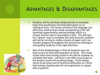 Advantages & DisadvantagesStudents will be working collaboratively to complete tasks that would have normally been given on an individual basis. This lesson reinforces the language arts skills they need to learn while incorporating a life skill (working cooperatively) and technology which is a unique and fun way to accomplish a task.  This will also be a “green” way to complete the tasks because students will not be turning in endless sheets of paper and I can monitor progress throughout the process by checking in and guiding students in the right direction. One of the disadvantages is that all students may not have access to internet/computers at home.  This could create more time during school in the lab for students to complete the tasks.  Lab time is not often easy to get so the project could end up taking longer.  There always seems to be some sort of technical difficulties so I think that having a backup plan for all assignments is a good idea in general. 