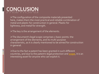 The configuration of the composite materials presented
here, makes them the most practical and reliable combination of
metal and plastic for construction in general. Plastic for
lightness, and metal for strength.

The key is the arrangement of the elements.

The document’s legal scope comprises 2 basic points: the
arrangement of the elements, and its multi-purpose
characteristic, as it is clearly mentioned to be aimed for construction
in general.

Due to the fact a patent has been granted in such different
countries, and due to the patent’s legal protection and scope, it is an
interesting asset for anyone who can exploit it.
 