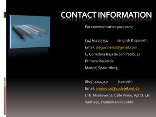 For communication purposes:


(34) 617135754      (english & spanish)
Email: diegocibeles@gmail.com
C/ Corredera Baja de San Pablo, 17
Primera Izquierda
Madrid, Spain 28015


(809) 2244340         (spanish)
Email: marino.sn@codetel.net.do
Urb. Monteverde, Calle Verde, Apt D. 4to
Santiago, Dominican Republic
 