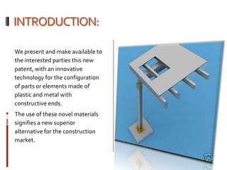 INTRODUCTION:

We present and make available to
the interested parties this new
patent, with an innovative
technology for the configuration
of parts or elements made of
plastic and metal with
constructive ends.
The use of these novel materials
signifies a new superior
alternative for the construction
market.
 