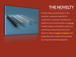 It’s the unique granted patent in the
world for composite materials for
construction in general consisting of a
plastic structure reinforced by an internal
metallic skeleton embedded inside, thus
achieving a multi-purpose structural
element made of metal and plastic with
properties which would not be possible
by using said materials separately.
 