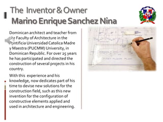 The Inventor & Owner
Marino Enrique Sanchez Nina
Dominican architect and teacher from
the Faculty of Architecture in the
Pontificia Universidad Catolica Madre
y Maestra (PUCMM) University, in
Dominican Republic. For over 25 years
he has participated and directed the
construction of several projects in his
country.
With this experience and his
knowledge, now dedicates part of his
time to devise new solutions for the
construction field, such as this new
invention for the configuration of
constructive elements applied and
used in architecture and engineering.
 