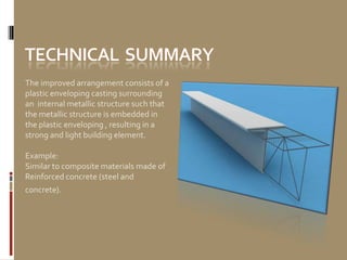 The improved arrangement consists of a
plastic enveloping casting surrounding
an internal metallic structure such that
the metallic structure is embedded in
the plastic enveloping , resulting in a
strong and light building element.

Example:
Similar to composite materials made of
Reinforced concrete (steel and
concrete).
 