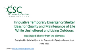 Innovative Temporary Emergency Shelter
Ideas for Quality and Maintenance of Life
While Unsheltered and Living Outdoors
.
Basic Need: Shelter from the elements
Compiled by Julia McKenna for Community Services Consortium
June 2017
Contact: Julia.McKenna.edu@gmail.com
 