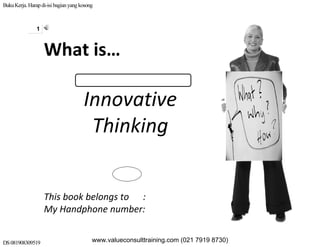 BukuKerja.Harapdi-isi bagianyangkosong
DS081908309519
1
Innovative 
Thinking 
This book belongs to      : 
My Handphone number: 
What is…
www.valueconsulttraining.com (021 7919 8730)
 