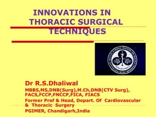 INNOVATIONS IN
THORACIC SURGICAL
TECHNIQUES
Dr R.S.Dhaliwal
MBBS,MS,DNB(Surg),M.Ch,DNB(CTV Surg),
FACS,FCCP,FNCCP,FICA, FIACS
Former Prof & Head, Depart. Of Cardiovascular
& Thoracic Surgery
PGIMER, Chandigarh,India
 