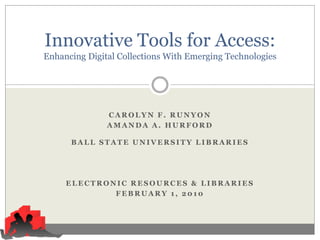 Innovative Tools for Access:
Enhancing Digital Collections With Emerging Technologies




               CAROLYN F. RUNYON
               AMANDA A. HURFORD

      BALL STATE UNIVERSITY LIBRARIES




     ELECTRONIC RESOURCES & LIBRARIES
             FEBRUARY 1, 2010
 