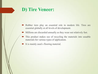 D) Tire Veneer:
 Rubber tiers play an essential role in modern life. Tires are
essential globally at all levels of development.
 Millions are discarded annually as they wear out relatively fast.
 This product makes use of recycling the materials into usuable
materials for various types of application.
 It is mainly used s flooring material.
 