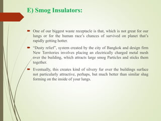 E) Smog Insulators:
 One of our biggest waste receptacle is that, which is not great for our
lungs or for the human race’s chances of survived on planet that’s
rapidly getting hotter.
 “Dusty relief”, system created by the city of Bangkok and design firm
New Territories involves placing an electrically charged metal mesh
over the building, which attracts large smog Particles and sticks them
together.
 Eventually, this creates kind of silvery fur over the buildings surface
not particularly attractive, perhaps, but much better than similar shag
forming on the inside of your lungs.
 