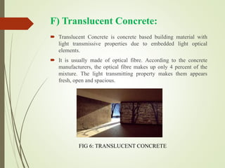 F) Translucent Concrete:
 Translucent Concrete is concrete based building material with
light transmissive properties due to embedded light optical
elements.
 It is usually made of optical fibre. According to the concrete
manufacturers, the optical fibre makes up only 4 percent of the
mixture. The light transmitting property makes them appears
fresh, open and spacious.
FIG 6: TRANSLUCENT CONCRETE
 
