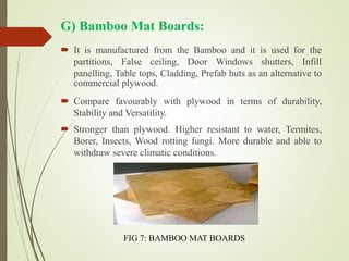 G) Bamboo Mat Boards:
 It is manufactured from the Bamboo and it is used for the
partitions, False ceiling, Door Windows shutters, Infill
panelling, Table tops, Cladding, Prefab huts as an alternative to
commercial plywood.
 Compare favourably with plywood in terms of durability,
Stability and Versatility.
 Stronger than plywood. Higher resistant to water, Termites,
Borer, Insects, Wood rotting fungi. More durable and able to
withdraw severe climatic conditions.
FIG 7: BAMBOO MAT BOARDS
 