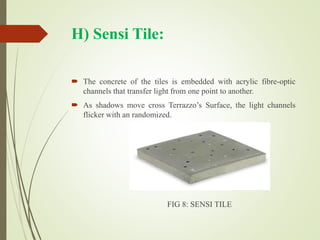 H) Sensi Tile:
 The concrete of the tiles is embedded with acrylic fibre-optic
channels that transfer light from one point to another.
 As shadows move cross Terrazzo’s Surface, the light channels
flicker with an randomized.
FIG 8: SENSI TILE
 