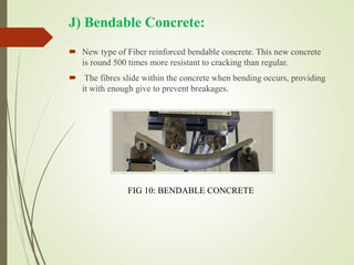 J) Bendable Concrete:
 New type of Fiber reinforced bendable concrete. This new concrete
is round 500 times more resistant to cracking than regular.
 The fibres slide within the concrete when bending occurs, providing
it with enough give to prevent breakages.
FIG 10: BENDABLE CONCRETE
 
