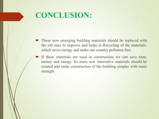 CONCLUSION:
 These new emerging building materials should be replaced with
the old ones to improve and helps in Recycling of the materials.
which saves energy and make our country pollution free.
 If these materials are used in construction we can save time,
money and energy. So more new innovative materials should be
created and make construction of the building simpler with more
strength.
 
