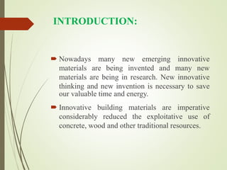 INTRODUCTION:
 Nowadays many new emerging innovative
materials are being invented and many new
materials are being in research. New innovative
thinking and new invention is necessary to save
our valuable time and energy.
 Innovative building materials are imperative
considerably reduced the exploitative use of
concrete, wood and other traditional resources.
 