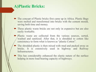 A)Plastic Bricks:
 The concept of Plastic bricks first came up in Africa. Plastic Bags
were melted and transformed into bricks with the cement mould,
saving both time and money.
 These plastic waste bricks are not only in expansive but are also
easily workable.
 Plastic waste are collected from the various sources, sorted,
washed and sanitized. After that, it is shredded to cotton like
consistency to form what is known as “plastic Cotton”.
 The shredded plastic is then mixed with mud and packed away as
bricks. It is extensively used in highway and Railway
Infrastructures.
 This has considerably enhanced the elastic nature of the surface
helping in more load bearing capacity of highways.
 